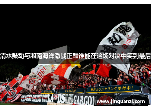 清水鼓动与湘南海洋激战正酣谁能在这场对决中笑到最后